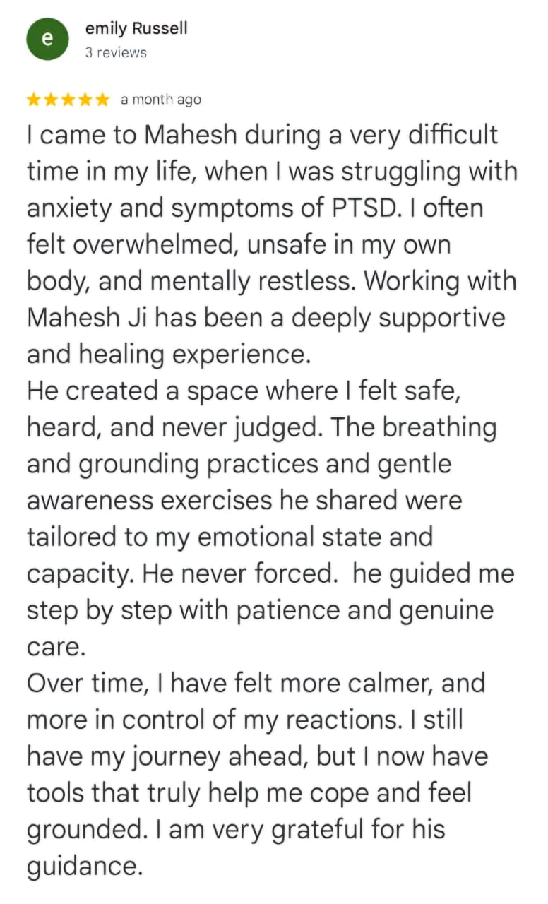emily Russell
3 reviews
★★★★★ a month ago
I came to Mahesh during a very difficult time in my life, when I was struggling with anxiety and symptoms of PTSD. I often felt overwhelmed, unsafe in my own body, and mentally restless. Working with Mahesh Ji has been a deeply supportive and healing experience.
He created a space where I felt safe, heard, and never judged. The breathing and grounding practices and gentle awareness exercises he shared were tailored to my emotional state and capacity. He never forced. he guided me step by step with patience and genuine care.
Over time, I have felt more calmer, and more in control of my reactions. I still have my journey ahead, but I now have tools that truly help me cope and feel grounded. I am very grateful for his guidance.